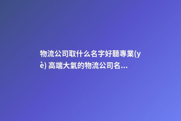 物流公司取什么名字好聽專業(yè) 高端大氣的物流公司名字